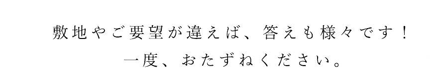 敷地やご要望が違えば、答えも様々です！一度、おたずねください。