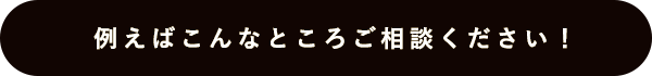 例えばこんなところご相談ください！